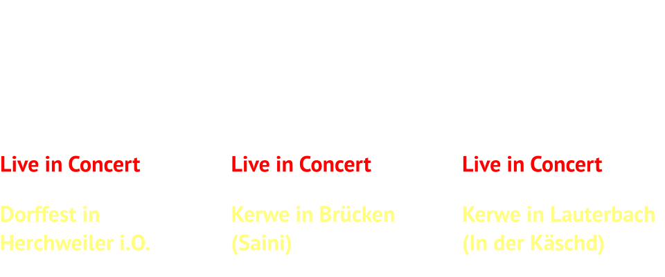Live in ConcertSamstag, 08.08.2026Dorffest inHerchweiler i.O.Beginn: 21 Uhr   Live in ConcertFreitag, 11.09.2026Kerwe in Brücken (Saini)Beginn: 20:30 Uhr   Live in ConcertSamstag, 10.10.2026Kerwe in Lauterbach(In der Käschd)Beginn: 20 Uhr